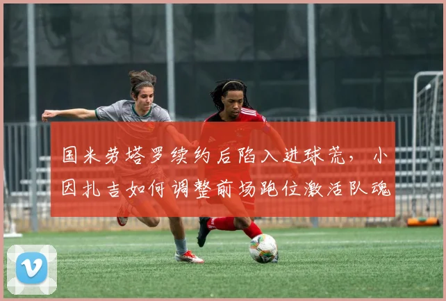 国米劳塔罗续约后陷入进球荒，小因扎吉如何调整前场跑位激活队魂？