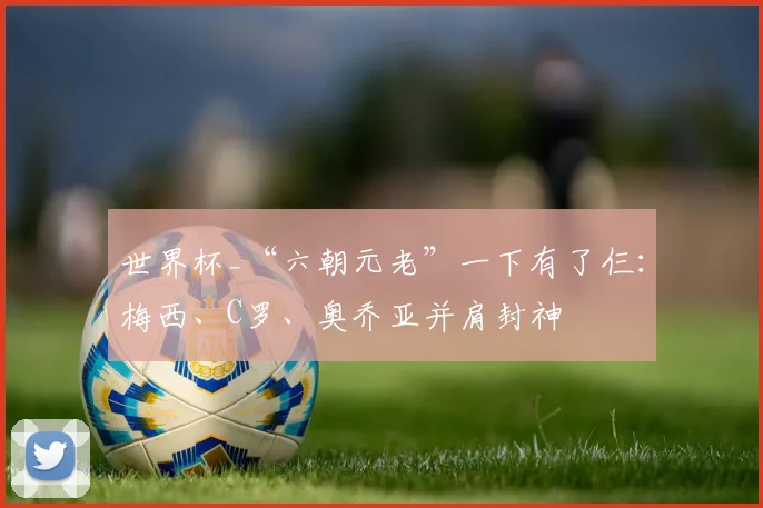 世界杯_“六朝元老”一下有了仨:梅西、C罗、奥乔亚并肩封神