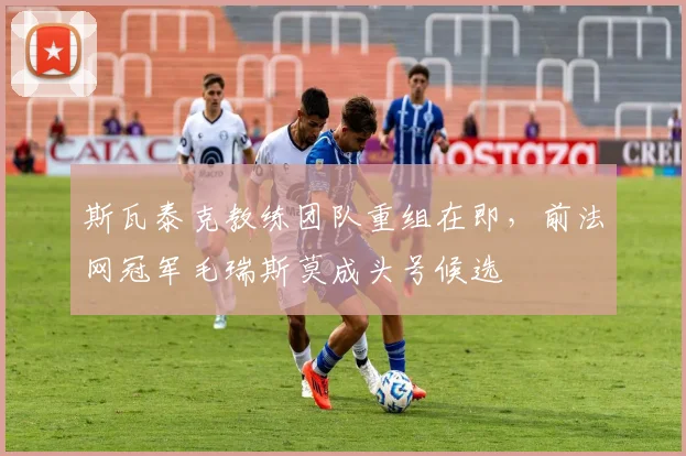 斯瓦泰克教练团队重组在即,前法网冠军毛瑞斯莫成头号候选