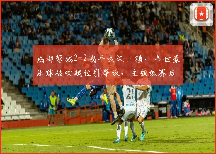 成都蓉城2-2战平武汉三镇，韦世豪进球被吹越位引争议，主教练赛后怒摔水瓶