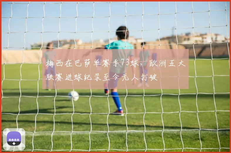 梅西在巴萨单赛季73球,欧洲五大联赛进球纪录至今无人打破